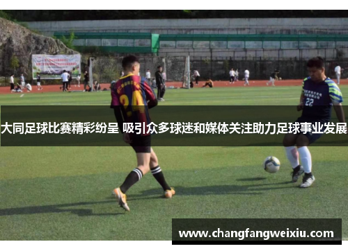 大同足球比赛精彩纷呈 吸引众多球迷和媒体关注助力足球事业发展