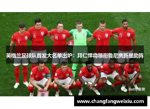 英格兰足球队首发大名单出炉：拜仁悍将领衔鲁尼携新星助阵