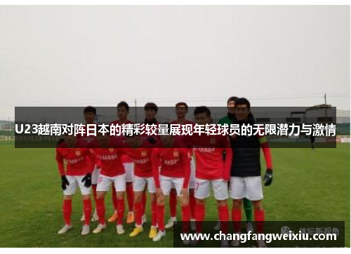 U23越南对阵日本的精彩较量展现年轻球员的无限潜力与激情