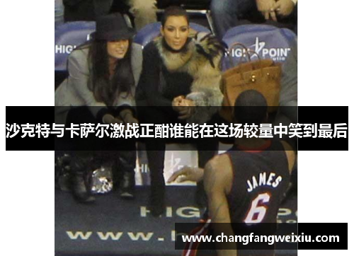沙克特与卡萨尔激战正酣谁能在这场较量中笑到最后